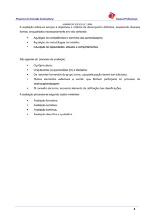 Programa de Animação Sociocultural Cursos Profissionais
ANIMADOR SOCIOCULTURAL
4
A avaliação refere-se sempre a objectivos e critérios de desempenho definidos, envolvendo diversas
formas, enquadrados necessariamente em três vertentes:
Aquisição de competências e domínios das aprendizagens;
Aquisição de metodologias de trabalho;
Educação de capacidades, atitudes e comportamentos.
São agentes do processo de avaliação:
O próprio aluno;
O(s) docente (s) que lecciona (m) a disciplina;
Os restantes formandos do grupo turma, cuja participação deverá ser solicitada;
Outros elementos exteriores à escola, que tenham participado no processo de
ensino/aprendizagem.
O conselho de turma, enquanto elemento de ratificação das classificações.
A avaliação processa-se segundo quatro vertentes:
Avaliação formativa;
Avaliação sumativa;
Avaliação contínua;
Avaliação descritiva e qualitativa.
 