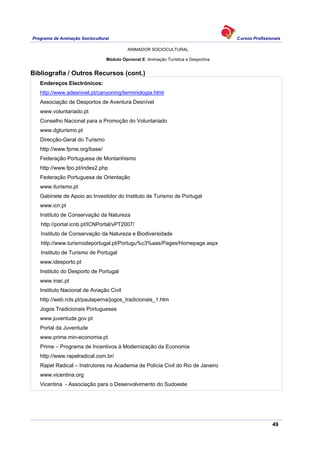 Programa de Animação Sociocultural Cursos Profissionais
ANIMADOR SOCIOCULTURAL
49
Módulo Opcional E: Animação Turística e Desportiva
Bibliografia / Outros Recursos (cont.)
Endereços Electrónicos:
http://www.adesnivel.pt/canyoning/terminologia.html
Associação de Desportos de Aventura Desnível
www.voluntariado.pt
Conselho Nacional para a Promoção do Voluntariado
www.dgturismo.pt
Direcção-Geral do Turismo
http://www.fpme.org/base/
Federação Portuguesa de Montanhismo
http://www.fpo.pt/index2.php
Federação Portuguesa de Orientação
www.iturismo.pt
Gabinete de Apoio ao Investidor do Instituto de Turismo de Portugal
www.icn.pt
Instituto de Conservação da Natureza
http://portal.icnb.pt/ICNPortal/vPT2007/
Instituto de Conservação da Natureza e Biodiversidade
http://www.turismodeportugal.pt/Portugu%c3%aas/Pages/Homepage.aspx
Instituto de Turismo de Portugal
www.idesporto.pt
Instituto do Desporto de Portugal
www.inac.pt
Instituto Nacional de Aviação Civil
http://web.rcts.pt/paulaperna/jogos_tradicionais_1.htm
Jogos Tradicionais Portugueses
www.juventude.gov.pt
Portal da Juventude
www.prime.min-economia.pt
Prime – Programa de Incentivos à Modernização da Economia
http://www.rapelradical.com.br/
Rapel Radical – Instrutores na Academia de Polícia Civil do Rio de Janeiro
www.vicentina.org
Vicentina - Associação para o Desenvolvimento do Sudoeste
 