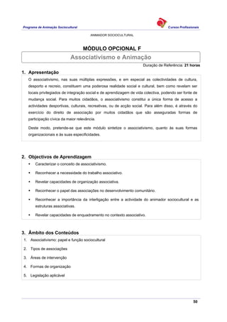 Programa de Animação Sociocultural Cursos Profissionais
ANIMADOR SOCIOCULTURAL
50
MÓDULO OPCIONAL F
Duração de Referência: 21 horas
1. Apresentação
O associativismo, nas suas múltiplas expressões, e em especial as colectividades de cultura,
desporto e recreio, constituem uma poderosa realidade social e cultural, bem como revelam ser
locais privilegiados de integração social e de aprendizagem de vida colectiva, podendo ser fonte de
mudança social. Para muitos cidadãos, o associativismo constitui a única forma de acesso a
actividades desportivas, culturais, recreativas, ou de acção social. Para além disso, é através do
exercício do direito de associação por muitos cidadãos que são asseguradas formas de
participação cívica da maior relevância.
Deste modo, pretende-se que este módulo sintetize o associativismo, quanto às suas formas
organizacionais e às suas especificidades.
2. Objectivos de Aprendizagem
Caracterizar o conceito de associativismo.
Reconhecer a necessidade do trabalho associativo.
Revelar capacidades de organização associativa.
Reconhecer o papel das associações no desenvolvimento comunitário.
Reconhecer a importância da interligação entre a actividade do animador sociocultural e as
estruturas associativas.
Revelar capacidades de enquadramento no contexto associativo.
3. Âmbito dos Conteúdos
1. Associativismo: papel e função sociocultural
2. Tipos de associações
3. Áreas de intervenção
4. Formas de organização
5. Legislação aplicável
Associativismo e Animação
 