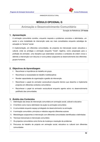 Programa de Animação Sociocultural Cursos Profissionais
ANIMADOR SOCIOCULTURAL
52
MÓDULO OPCIONAL G
Duração de Referência: 21 horas
1. Apresentação
A animação comunitária constitui, enquanto resposta a problemas concretos e delimitados, um
sector e uma modalidade de intervenção cada vez mais consolidados enquanto estratégia de
actuação no “terreno" social.
A implementação, em diferentes comunidades, de projectos de intervenção social, educativa e
cultural, onde se privilegia a animação enquanto "modo", legitima, como preparação para a
profissão de animador, uma disciplina que sistematize conceitos e conteúdos de ordem cívica e
delimite a intervenção num discurso e numa prática subjacente ao desenvolvimento dos diferentes
grupos humanos.
2. Objectivos de Aprendizagem
Reconhecer a importância do trabalho em grupo.
Reconhecer a necessidade do trabalho multidisciplinar.
Revelar capacidades de organização e gestão da intervenção.
Reconhecer o papel do animador sociocultural enquanto técnico que desenha e implementa
projectos em diferentes contextos comunitários.
Reconhecer o papel do animador sociocultural enquanto agente activo no desenvolvimento
partilhado das comunidades.
3. Âmbito dos Conteúdos
1. Delimitação das áreas de intervenção comunitária em animação social, cultural e educativa
2. O território como marco delimitador da acção na animação comunitária
3. A comunidade enquanto espaço privilegiado de desenvolvimento na animação
4. A animação comunitária: princípios e métodos segundo diferentes autores
5. Metodologias subjacentes à intervenção com diferentes comunidades identificadas e delimitadas
6. Técnicas transversais à intervenção comunitária
7. Os projectos comunitários como forma de mudança e resolução de problemas
8. Percursos de trabalho de projecto em animação social, educativa ou cultural com diferentes
comunidades
Animação e Desenvolvimento Comunitário
 