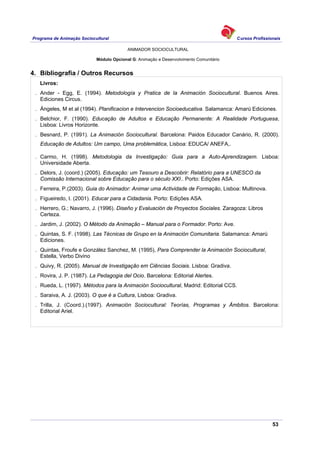 Programa de Animação Sociocultural Cursos Profissionais
ANIMADOR SOCIOCULTURAL
53
Módulo Opcional G: Animação e Desenvolvimento Comunitário
4. Bibliografia / Outros Recursos
Livros:
. Ander - Egg, E. (1994). Metodología y Pratica de la Animación Sociocultural. Buenos Aires.
Ediciones Circus.
. Ángeles, M et al (1994). Planificacion e Intervencion Socioeducativa. Salamanca: Amarú Ediciones.
. Belchior, F. (1990). Educação de Adultos e Educação Permanente: A Realidade Portuguesa,
Lisboa: Livros Horizonte.
. Besnard, P. (1991). La Animación Sociocultural. Barcelona: Paidos Educador Canário, R. (2000).
Educação de Adultos: Um campo, Uma problemática, Lisboa: EDUCA/ ANEFA,.
. Carmo, H. (1998). Metodologia da Investigação: Guia para a Auto-Aprendizagem. Lisboa:
Universidade Aberta.
. Delors, J. (coord.) (2005). Educação: um Tesouro a Descobrir: Relatório para a UNESCO da
Comissão Internacional sobre Educação para o século XXI.. Porto: Edições ASA.
. Ferreira, P.(2003). Guia do Animador: Animar uma Actividade de Formação, Lisboa: Multinova.
. Figueiredo, I. (2001). Educar para a Cidadania. Porto: Edições ASA.
. Herrero, G.; Navarro, J. (1996). Diseño y Evaluación de Proyectos Sociales. Zaragoza: Libros
Certeza.
. Jardim, J. (2002). O Método da Animação – Manual para o Formador. Porto: Ave.
. Quintas, S. F. (1998). Las Técnicas de Grupo en la Animación Comunitaria. Salamanca: Amarú
Ediciones.
. Quintas, Froufe e González Sanchez, M. (1995), Para Comprender la Animación Sociocultural,
Estella, Verbo Divino
. Quivy, R. (2005). Manual de Investigação em Ciências Sociais. Lisboa: Gradiva.
. Rovira, J. P. (1987). La Pedagogia del Ocio. Barcelona: Editorial Alertes.
. Rueda, L. (1997). Métodos para la Animación Sociocultural, Madrid: Editorial CCS.
. Saraiva, A. J. (2003). O que é a Cultura, Lisboa: Gradiva.
. Trilla, J. (Coord.).(1997). Animación Sociocultural: Teorías, Programas y Ámbitos. Barcelona:
Editorial Ariel.
 