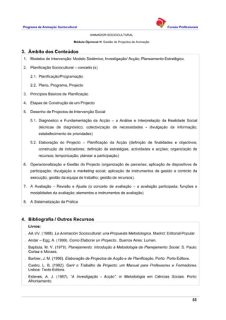 Programa de Animação Sociocultural Cursos Profissionais
ANIMADOR SOCIOCULTURAL
55
Módulo Opcional H: Gestão de Projectos de Animação
3. Âmbito dos Conteúdos
1. Modelos de Intervenção: Modelo Sistémico; Investigação/ Acção; Planeamento Estratégico.
2. Planificação Sociocultural – conceito (s)
2.1. Planificação/Programação
2.2. Plano, Programa, Projecto
3. Princípios Básicos de Planificação
4. Etapas de Construção de um Projecto
5. Desenho de Projectos de Intervenção Social
5.1. Diagnóstico e Fundamentação da Acção – a Análise e Interpretação da Realidade Social
(técnicas de diagnóstico; colectivização de necessidades - divulgação da informação;
estabelecimento de prioridades)
5.2. Elaboração do Projecto – Planificação da Acção (definição de finalidades e objectivos;
construção de indicadores; definição de estratégias, actividades e acções; organização de
recursos; temporização; planear a participação)
6. Operacionalização e Gestão do Projecto (organização de parcerias; aplicação de dispositivos de
participação; divulgação e marketing social; aplicação de instrumentos de gestão e controlo da
execução; gestão da equipa de trabalho; gestão de recursos).
7. A Avaliação – Revisão e Ajuste (o conceito de avaliação – a avaliação participada; funções e
modalidades da avaliação; elementos e instrumentos de avaliação)
8. A Sistematização da Prática
4. Bibliografia / Outros Recursos
Livros:
. AA.VV. (1988). La Animación Sociocultural: una Propuesta Metodologica. Madrid: Editorial Popular.
. Ander – Egg, A. (1999). Como Elaborar un Proyecto.. Buenos Aires: Lumen.
. Baptista, M. V. (1979). Planejamento: Introdução à Metodologia de Planejamento Social. S. Paulo:
Cortez e Moraes.
. Barbier, J. M. (1996). Elaboração de Projectos de Acção e de Planificação. Porto: Porto Editora.
. Castro, L. B. (1992). Gerir o Trabalho de Projecto: um Manual para Professores e Formadores.
Lisboa: Texto Editora.
. Esteves, A. J. (1987), “A Investigação - Acção”. in Metodologia em Ciências Sociais. Porto:
Afrontamento.
 