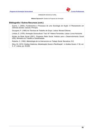 Programa de Animação Sociocultural Cursos Profissionais
ANIMADOR SOCIOCULTURAL
56
Módulo Opcional H: Gestão de Projectos de Animação
Bibliografia / Outros Recursos (cont.)
. Guerra, I. (2000). Fundamentos e Processos de uma Sociologia de Acção: O Planeamento em
Ciências Sociais. Cascais: Principia.
. Gourgand, P. (1980) As Técnicas de Trabalho de Grupo. Lisboa: Moraes Editores.
. Limbos, E. (1976). Animação Sociocultural. Trad. M.ª Helena Fernandes. Lisboa: Livros Horizonte.
. Núcleo da Rede Social (2001). Programa Rede Social, Instituto para o Desenvolvimento Social
(IDS). Ministério do Trabalho e Solidariedade.
. Robertis, C. (1992). Metodologia de La Intervencion en Trabajo Social. Barcelona: S.E.
. Silva, M. (1973) “Análise Sistémica, Modelização Social e Planificação”. in Análise Social, nº 38, vol.
X, 2º, Lisboa, pp. 29-268.
 
