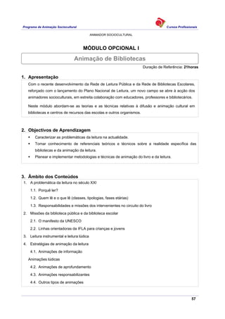 Programa de Animação Sociocultural Cursos Profissionais
ANIMADOR SOCIOCULTURAL
57
MÓDULO OPCIONAL I
Duração de Referência: 21horas
1. Apresentação
Com o recente desenvolvimento da Rede de Leitura Pública e da Rede de Bibliotecas Escolares,
reforçado com o lançamento do Plano Nacional de Leitura, um novo campo se abre à acção dos
animadores socioculturais, em estreita colaboração com educadores, professores e bibliotecários.
Neste módulo abordam-se as teorias e as técnicas relativas à difusão e animação cultural em
bibliotecas e centros de recursos das escolas e outros organismos.
2. Objectivos de Aprendizagem
Caracterizar as problemáticas da leitura na actualidade.
Tomar conhecimento de referenciais teóricos e técnicos sobre a realidade específica das
bibliotecas e da animação da leitura.
Planear e implementar metodologias e técnicas de animação do livro e da leitura.
3. Âmbito dos Conteúdos
1. A problemática da leitura no século XXI
1.1. Porquê ler?
1.2. Quem lê e o que lê (classes, tipologias, fases etárias)
1.3. Responsabilidades e missões dos intervenientes no circuito do livro
2. Missões da biblioteca pública e da biblioteca escolar
2.1. O manifesto da UNESCO
2.2. Linhas orientadoras da IFLA para crianças e jovens
3. Leitura instrumental e leitura lúdica
4. Estratégias de animação da leitura
4.1. Animações de informação
Animações lúdicas
4.2. Animações de aprofundamento
4.3. Animações responsabilizantes
4.4. Outros tipos de animações
Animação de Bibliotecas
 