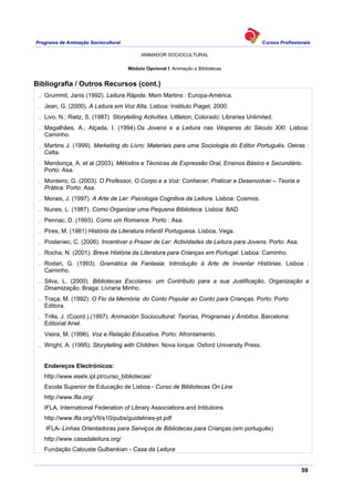 Programa de Animação Sociocultural Cursos Profissionais
ANIMADOR SOCIOCULTURAL
59
Módulo Opcional I: Animação e Bibliotecas
Bibliografia / Outros Recursos (cont.)
. Grummit, Janis (1992). Leitura Rápida. Mem Martins : Europa-América.
. Jean, G. (2000). A Leitura em Voz Alta. Lisboa: Instituto Piaget, 2000.
. Livo, N.; Rietz, S. (1987). Storytelling Activities. Littleton, Colorado: Libraries Unlimited.
. Magalhães, A.; Alçada, I. (1994).Os Jovens e a Leitura nas Vésperas do Século XXI. Lisboa:
Caminho.
. Martins J. (1999). Marketing do Livro: Materiais para uma Sociologia do Editor Português. Oeiras :
Celta.
. Mendonça, A. et al (2003). Métodos e Técnicas de Expressão Oral, Ensinos Básico e Secundário.
Porto: Asa.
. Monteiro, G. (2003). O Professor, O Corpo e a Voz: Conhecer, Praticar e Desenvolver – Teoria e
Prática. Porto: Asa.
. Morais, J. (1997). A Arte de Ler: Psicologia Cognitiva da Leitura. Lisboa: Cosmos.
. Nunes, L. (1987). Como Organizar uma Pequena Biblioteca. Lisboa: BAD
. Pennac, D. (1993). Como um Romance. Porto : Asa.
. Pires, M. (1981) História da Literatura Infantil Portuguesa. Lisboa, Vega.
. Poslaniec, C. (2006). Incentivar o Prazer de Ler: Actividades de Leitura para Jovens. Porto: Asa.
. Rocha, N. (2001). Breve História da Literatura para Crianças em Portugal. Lisboa: Caminho.
. Rodari, G. (1993). Gramática da Fantasia: Introdução à Arte de Inventar Histórias. Lisboa :
Caminho.
. Silva, L. (2000). Bibliotecas Escolares: um Contributo para a sua Justificação, Organização e
Dinamização. Braga: Livraria Minho.
. Traça, M. (1992). O Fio da Memória: do Conto Popular ao Conto para Crianças. Porto: Porto
Editora.
. Trilla, J. (Coord.).(1997). Animación Sociocultural: Teorías, Programas y Ámbitos. Barcelona:
Editorial Ariel.
. Vieira, M. (1996). Voz e Relação Educativa. Porto: Afrontamento.
. Wright, A. (1995). Storytelling with Children. Nova Iorque: Oxford University Press.
Endereços Electrónicos:
http://www.eselx.ipl.pt/curso_bibliotecas/
Escola Superior de Educação de Lisboa - Curso de Bibliotecas On Line
http://www.ifla.org/
IFLA, International Federation of Library Associations and Intitutions
http://www.ifla.org/VII/s10/pubs/guidelines-pt.pdf
IFLA- Linhas Orientadoras para Serviços de Bibliotecas para Crianças.(em português)
http://www.casadaleitura.org/
Fundação Calouste Gulbenkian - Casa da Leitura
 