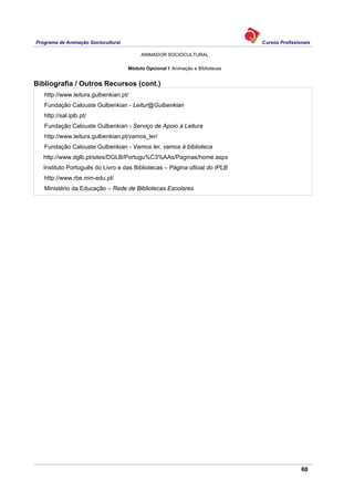Programa de Animação Sociocultural Cursos Profissionais
ANIMADOR SOCIOCULTURAL
60
Módulo Opcional I: Animação e Bibliotecas
Bibliografia / Outros Recursos (cont.)
http://www.leitura.gulbenkian.pt/
Fundação Calouste Gulbenkian - Leitur@Gulbenkian
http://sal.iplb.pt/
Fundação Calouste Gulbenkian - Serviço de Apoio à Leitura
http://www.leitura.gulbenkian.pt/vamos_ler/
Fundação Calouste Gulbenkian - Vamos ler, vamos à biblioteca
http://www.dglb.pt/sites/DGLB/Portugu%C3%AAs/Paginas/home.aspx
Instituto Português do Livro e das Bibliotecas – Página oficial do IPLB
http://www.rbe.min-edu.pt/
Ministério da Educação – Rede de Bibliotecas Escolares
 