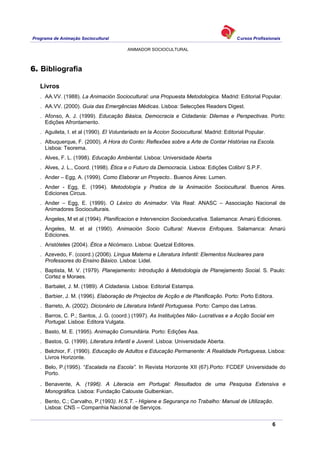 Programa de Animação Sociocultural Cursos Profissionais
ANIMADOR SOCIOCULTURAL
6
6. Bibliografia
Livros
. AA.VV. (1988). La Animación Sociocultural: una Propuesta Metodologica. Madrid: Editorial Popular.
. AA.VV. (2000). Guia das Emergências Médicas. Lisboa: Selecções Readers Digest.
. Afonso, A. J. (1999). Educação Básica, Democracia e Cidadania: Dilemas e Perspectivas. Porto:
Edições Afrontamento.
. Aguileta, I. et al (1990). El Voluntariado en la Accion Sociocultural. Madrid: Editorial Popular.
. Albuquerque, F. (2000). A Hora do Conto: Reflexões sobre a Arte de Contar Histórias na Escola.
Lisboa: Teorema.
. Alves, F. L. (1998). Educação Ambiental. Lisboa: Universidade Aberta
. Alves, J. L., Coord. (1998). Ética e o Futuro da Democracia. Lisboa: Edições Colibri/ S.P.F.
. Ander – Egg, A. (1999). Como Elaborar un Proyecto.. Buenos Aires: Lumen.
. Ander - Egg, E. (1994). Metodología y Pratica de la Animación Sociocultural. Buenos Aires.
Ediciones Circus.
. Ander – Egg, E. (1999). O Léxico do Animador. Vila Real: ANASC – Associação Nacional de
Animadores Socioculturais.
. Ángeles, M et al (1994). Planificacion e Intervencion Socioeducativa. Salamanca: Amarú Ediciones.
. Ángeles, M. et al (1990). Animación Socio Cultural: Nuevos Enfoques. Salamanca: Amarú
Ediciones.
. Aristóteles (2004). Ética a Nicómaco. Lisboa: Quetzal Editores.
. Azevedo, F. (coord.) (2006). Língua Materna e Literatura Infantil: Elementos Nucleares para
Professores do Ensino Básico. Lisboa: Lidel.
. Baptista, M. V. (1979). Planejamento: Introdução à Metodologia de Planejamento Social. S. Paulo:
Cortez e Moraes.
. Barbalet, J. M. (1989). A Cidadania. Lisboa: Editorial Estampa.
. Barbier, J. M. (1996). Elaboração de Projectos de Acção e de Planificação. Porto: Porto Editora.
. Barreto, A. (2002). Dicionário de Literatura Infantil Portuguesa. Porto: Campo das Letras.
. Barros, C. P.; Santos, J. G. (coord.) (1997). As Instituições Não- Lucrativas e a Acção Social em
Portugal. Lisboa: Editora Vulgata.
. Basto, M. E. (1995). Animação Comunitária. Porto: Edições Asa.
. Bastos, G. (1999). Literatura Infantil e Juvenil. Lisboa: Universidade Aberta.
. Belchior, F. (1990). Educação de Adultos e Educação Permanente: A Realidade Portuguesa, Lisboa:
Livros Horizonte.
. Belo, P.(1995). “Escalada na Escola”. In Revista Horizonte XII (67).Porto: FCDEF Universidade do
Porto.
. Benavente, A. (1996). A Literacia em Portugal: Resultados de uma Pesquisa Extensiva e
Monográfica. Lisboa: Fundação Calouste Gulbenkian.
. Bento, C.; Carvalho, P.(1993). H.S.T. - Higiene e Segurança no Trabalho: Manual de Utilização.
Lisboa: CNS – Companhia Nacional de Serviços.
 