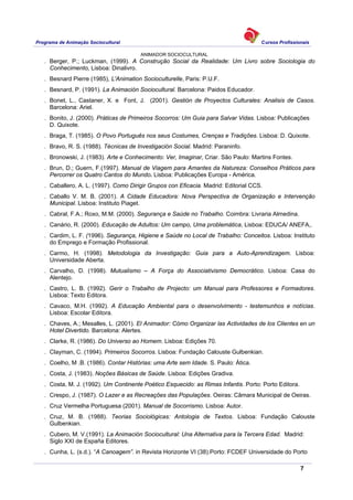 Programa de Animação Sociocultural Cursos Profissionais
ANIMADOR SOCIOCULTURAL
7
. Berger, P.; Luckman, (1999). A Construção Social da Realidade: Um Livro sobre Sociologia do
Conhecimento, Lisboa: Dinalivro.
. Besnard Pierre (1985), L'Animation Socioculturelle, Paris: P.U.F.
. Besnard, P. (1991). La Animación Sociocultural. Barcelona: Paidos Educador.
. Bonet, L., Castaner, X. e Font, J. (2001). Gestión de Proyectos Culturales: Analisis de Casos.
Barcelona: Ariel.
. Bonito, J. (2000). Práticas de Primeiros Socorros: Um Guia para Salvar Vidas. Lisboa: Publicações
D. Quixote.
. Braga, T. (1985). O Povo Português nos seus Costumes, Crenças e Tradições. Lisboa: D. Quixote.
. Bravo, R. S. (1988). Técnicas de Investigación Social. Madrid: Paraninfo.
. Bronowski, J. (1983). Arte e Conhecimento: Ver, Imaginar, Criar. São Paulo: Martins Fontes.
. Brun, D.; Guern, F.(1997). Manual de Viagem para Amantes da Natureza: Conselhos Práticos para
Percorrer os Quatro Cantos do Mundo. Lisboa: Publicações Europa - América.
. Caballero, A. L. (1997). Como Dirigir Grupos con Eficacia. Madrid: Editorial CCS.
. Caballo V. M. B. (2001). A Cidade Educadora: Nova Perspectiva de Organização e Intervenção
Municipal. Lisboa: Instituto Piaget.
. Cabral, F.A.; Roxo, M.M. (2000). Segurança e Saúde no Trabalho. Coimbra: Livraria Almedina.
. Canário, R. (2000). Educação de Adultos: Um campo, Uma problemática, Lisboa: EDUCA/ ANEFA,.
. Cardim, L. F. (1996). Segurança, Higiene e Saúde no Local de Trabalho: Conceitos. Lisboa: Instituto
do Emprego e Formação Profissional.
. Carmo, H. (1998). Metodologia da Investigação: Guia para a Auto-Aprendizagem. Lisboa:
Universidade Aberta.
. Carvalho, D. (1998). Mutualismo – A Força do Associativismo Democrático. Lisboa: Casa do
Alentejo.
. Castro, L. B. (1992). Gerir o Trabalho de Projecto: um Manual para Professores e Formadores.
Lisboa: Texto Editora.
. Cavaco, M.H. (1992). A Educação Ambiental para o desenvolvimento - testemunhos e notícias.
Lisboa: Escolar Editora.
. Chaves, A.; Mesalles, L. (2001). El Animador: Cómo Organizar las Actividades de los Clientes en un
Hotel Divertido. Barcelona: Alertes.
. Clarke, R. (1986). Do Universo ao Homem. Lisboa: Edições 70.
. Clayman, C. (1994). Primeiros Socorros. Lisboa: Fundação Calouste Gulbenkian.
. Coelho, M .B. (1986). Contar Histórias: uma Arte sem Idade. S. Paulo: Ática.
. Costa, J. (1983). Noções Básicas de Saúde. Lisboa: Edições Gradiva.
. Costa, M. J. (1992). Um Continente Poético Esquecido: as Rimas Infantis. Porto: Porto Editora.
. Crespo, J. (1987). O Lazer e as Recreações das Populações. Oeiras: Câmara Municipal de Oeiras.
. Cruz Vermelha Portuguesa (2001). Manual de Socorrismo. Lisboa: Autor.
. Cruz, M. B. (1988). Teorias Sociológicas: Antologia de Textos. Lisboa: Fundação Calouste
Gulbenkian.
. Cubero, M. V.(1991). La Animación Sociocultural: Una Alternativa para la Tercera Edad. Madrid:
Siglo XXI de España Editores.
. Cunha, L. (s.d.). “A Canoagem”. in Revista Horizonte VI (38).Porto: FCDEF Universidade do Porto
 