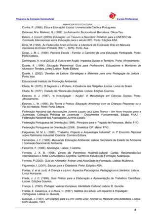 Programa de Animação Sociocultural Cursos Profissionais
ANIMADOR SOCIOCULTURAL
8
. Cunha, P. (1996). Ética e Educação. Lisboa: Universidade Católica Portuguesa.
. Debesse, M e Mialaret, G. (1988). La Animación Sociocultural. Barcelona: Oikos-Tau.
. Delors, J. (coord.) (2005). Educação: um Tesouro a Descobrir: Relatório para a UNESCO da
Comissão Internacional sobre Educação para o século XXI.. Porto: Edições ASA.
. Diniz, M. (1994). As Fadas não foram à Escola: a Literatura de Expressão Oral em Manuais
Escolares do Ension Primário (1901 – 1975). Porto, Asa.
. Diogo, J. M. L. (1998). Parceria Escola - Família: a Caminho de uma Educação Participada. Porto:
Porto Editora.
. Domingues, A. et al (2003). A Cultura em Acção: Impactos Sociais e Território. Porto: Afrontamento.
. Duarte, A. (1994). Educação Patrimonial: Guia para Professores, Educadores e Monitores de
Museus e Tempos Livres. Lisboa: Texto Editora
. Duarte, I. (2002). Gavetas de Leitura: Estratégias e Materiais para uma Pedagogia da Leitura .
Porto: Asa.
. Educacional/ Instituto de Promoção Ambiental.
. Eliade, M. (1975). O Sagrado e o Profano. A Essência das Religiões. Lisboa: Livros do Brasil.
. Eliade, M. (1977). Tratado de História das Religiões. Lisboa: Edições Cosmos.
. Esteves, A. J. (1987), “A Investigação - Acção”. in Metodologia em Ciências Sociais. Porto:
Afrontamento.
. Esteves, L. M. (1998). Da Teoria à Prática: Educação Ambiental com as Crianças Pequenas ou o
Fio da História. Porto: Porto Editora.
. Federação Nacional das Associações Juvenis Locais (sd.) Livro Branco - Um Novo Impulso para a
Juventude, Colecção Politicas de Juventude – Documentos Fundamentais, Edição FNAJ –
Federação Nacional das Associações Juvenis Locais.
. Federação Portuguesa de Orientação (1996). Princípios para o Traçado de Percursos. Mafra: FPO.
. Federação Portuguesa de Orientação (2004). Sinalética IOF. Mafra: FPO.
. Felgueiras, M. M. L. (1990). “Trabalho, Projecto e Arqueologia Industrial”. in 1º Encontro Nacional
sobre Património Industrial. Coimbra: Coimbra Editora.
.
Fernandes, J. F. (1983). Manual de Educação Ambiental. Lisboa: Secretaria de Estado do Ambiente
/ Comissão Nacional do Ambiente.
. Ferrarroti, F. (1986). Sociologia. Lisboa: Teorema.
. Ferreira, J. A. B. (1998). Direito do Património Histórico-cultural: Cartas, Recomendações
Internacionais e Actos Comunitários. Coimbra: Centro de Estudos de Formação Autárquica.
. Ferreira, P.(2003). Guia do Animador: Animar uma Actividade de Formação, Lisboa: Multinova.
. Figueiredo, I. (2001). Educar para a Cidadania. Porto: Edições ASA.
. Fontes, V. et al. (s.d). A Criança e o Livro: Aspectos Psicológicos, Pedagógicos e Literários. Lisboa,
Livros Horizonte.
. Frada, J. J. C. (1996). Guia Prático para a Elaboração e Apresentação de Trabalhos Científicos.
Lisboa: Edições Cosmos.
. França, L. (1993). Portugal, Valores Europeus, Identidade Cultural. Lisboa: D. Quixote.
. Freitas, E; Casanova, J. e Alves, N. (1997). Hábitos de Leitura: um Inquérito à População
Portuguesa. Lisboa: D. Quixote.
. Gascuel, J. (1987). Um Espaço para o Livro: como Criar, Animar ou Renovar uma Biblioteca. Lisboa:
Dom Quixote, 1987.
 