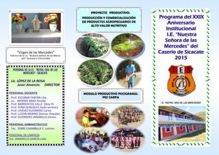 Programa del XXIX
Aniversario
Institucional
I.E. “Nuestra
Señora de las
Mercedes” del
Caserío de Sicacate
2015
PROYECTO PRODUCTIVO:
PRODUCCIÓN Y COMERCIALIZACIÓN
DE PRODUCTOS AGROPECUARIOS DE
ALTO VALOR NUTRITIVO
“Virgen de las Mercedes”
Patrona de la I.E. “Nuestra Señora de las Merce-
des” Sicacate y Comunidad
I.E. “NSTRA. SRA DE LAS MERCEDES”
PERSONAL DE LA I.E. “NSTRA. SRA. DE LAS
MERCEDES”- SICACATE
 Lic. LÓPEZ DE LA ROSA
Juver Amancio. DIRECTOR
PERSONAL DOCENTE
 Prof. ESCOBAR FARFÁN Lilia.
 Lic. MERINO ABAD Amada
 Prof. BARRIENTOS CALLE Elbia Ylí.
 Prof. PEÑA GONZALES Saida verónica
 Prof. CHÁVEZ GUERRERO Carlos
 Prof. LUZON MERINO Denner Oswaldo
 Prof. GUERRERO JARAMILLO Emma
PERSONAL ADMINISTRATIVO
 Téc. FEBRE CHAMBILLA Y. Leinner.
PERSONAL DE LIMPIEZA
Sra. JARAMILLO GARCÍA Lidia
MODULO PRODUCTIVO PISCIGRANJA:
PEZ CARPA
 