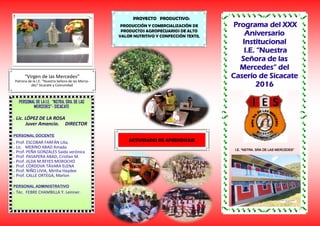 Programa del XXX
Aniversario
Institucional
I.E. “Nuestra
Señora de las
Mercedes” del
Caserío de Sicacate
2016
PROYECTO PRODUCTIVO:
PRODUCCIÓN Y COMERCIALIZACIÓN DE
PRODUCTOS AGROPECUARIOS DE ALTO
VALOR NUTRITIVO Y CONFECCIÓN TEXTIL
“Virgen de las Mercedes”
Patrona de la I.E. “Nuestra Señora de las Merce-
des” Sicacate y Comunidad
I.E. “NSTRA. SRA DE LAS MERCEDES”
PERSONAL DE LA I.E. “NSTRA. SRA. DE LAS
MERCEDES”- SICACATE
 Lic. LÓPEZ DE LA ROSA
Juver Amancio. DIRECTOR
PERSONAL DOCENTE
 Prof. ESCOBAR FARFÁN Lilia.
 Lic. MERINO ABAD Amada
 Prof. PEÑA GONZALES Saida verónica
 Prof. PASAPERA ABAD, Cristian M.
 Prof. JILDA M.REYES MOROCHO
 Prof. CÓRDOVA TÁVARA ELENA
 Prof. NIÑO LIVIA, Mirtha Haydee
 Prof. CALLE ORTEGA, Marlon
PERSONAL ADMINISTRATIVO
 Téc. FEBRE CHAMBILLA Y. Leinner.
ACTIVIDADES DE APRENDIZAJE
 