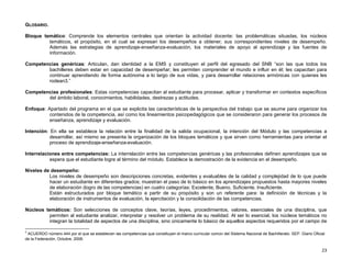 GLOSARIO.

Bloque temático: Comprende los elementos centrales que orientan la actividad docente: las problemáticas situadas, los núcleos
         temáticos, el propósito, en el cual se expresan los desempeños a obtener, sus correspondientes niveles de desempeño.
         Además las estrategias de aprendizaje-enseñanza-evaluación, los materiales de apoyo al aprendizaje y las fuentes de
         información.

Competencias genéricas: Articulan, dan identidad a la EMS y constituyen el perfil del egresado del SNB “son las que todos los
        bachilleres deben estar en capacidad de desempeñar; les permiten comprender el mundo e influir en él; les capacitan para
        continuar aprendiendo de forma autónoma a lo largo de sus vidas, y para desarrollar relaciones armónicas con quienes les
        rodean3.”

Competencias profesionales: Estas competencias capacitan al estudiante para procesar, aplicar y transformar en contextos específicos
        del ámbito laboral, conocimientos, habilidades, destrezas y actitudes.

Enfoque: Apartado del programa en el que se explicita las características de la perspectiva del trabajo que se asume para organizar los
          contenidos de la competencia, así como los lineamientos psicopedagógicos que se consideraron para generar los procesos de
          enseñanza, aprendizaje y evaluación.

Intención: En ella se establece la relación entre la finalidad de la salida ocupacional, la intención del Módulo y las competencias a
           desarrollar, así mismo se presenta la organización de los bloques temáticos y que sirven como herramientas para orientar el
           proceso de aprendizaje-enseñanza-evaluación.

Interrelaciones entre competencias: La interrelación entre las competencias genéricas y las profesionales definen aprendizajes que se
           espera que el estudiante logre al término del módulo. Establece la demostración de la evidencia en el desempeño.

Niveles de desempeño:
          Los niveles de desempeño son descripciones concretas, evidentes y evaluables de la calidad y complejidad de lo que puede
          hacer un estudiante en diferentes grados; muestran el paso de lo básico en los aprendizajes propuestos hasta mayores niveles
          de elaboración (logro de las competencias) en cuatro categorías: Excelente, Bueno, Suficiente, Insuficiente.
          Están estructurados por bloque temático a partir de su propósito y son un referente para: la definición de técnicas y la
          elaboración de instrumentos de evaluación, la ejercitación y la consolidación de las competencias.

Núcleos temáticos: Son selecciones de conceptos clave, teorías, leyes, procedimientos, valores, esenciales de una disciplina, que
         permiten al estudiante analizar, interpretar y resolver un problema de su realidad. Al ser lo esencial, los núcleos temáticos no
         integran la totalidad de aspectos de una disciplina, sino únicamente lo básico de aquellos aspectos requeridos por el campo de

3
 ACUERDO número 444 por el que se establecen las competencias que constituyen el marco curricular común del Sistema Nacional de Bachillerato. SEP. Diario Oficial
de la Federación. Octubre, 2008.

                                                                                                                                                               23
 