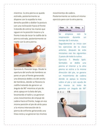 mientras la otra pierna se queda         movimientos de cadera.
estirada, posteriormente se              Posteriormente se realiza el mismo
dispone con la espalda lo mas            ejercicio pero con la otra pierna.
derecha posible a doblar la postura
con una inclinación hacia el frente
                                               Clase 7: Qi       Gong   y
tratando de estirar las manos que
                                               Musicoterapia
siguen en la posición trasera y la
                                               Se     empieza      con     la
frente trata de tocar la rodilla de la
                                               respiración    durante     un
pierna estirada, posteriormente se
                                               tiempo de 5 minutos.
repite con la otra pierna.
                                               Seguidamente se inicia con
                                               los ejercicios de la clase
                                               anterior, después de esto
                                               iniciamos con los siguientes
                                               2 pasos de toda la rutina.
                                               Ejercicio 7. Medio Split.
                                               Sentados se dobla una
                                               pierna al interior y la otra
Ejercicio 6. Posición larga. Desde la          pierna se estira a la misma
apertura del ancho de hombros se               dirección del pie, se genera
pone un pie al frente generando                un movimiento de cadera
una distancia doble a la del ancho             donde se apoya la misma
de hombros, donde se flexiona la               sobre el pie y con ayuda de
rodilla tratando de generar un                 las manos se trata de
ángulo de 90° mientras el pie de               generar un ángulo de 90°
atrás apoya en la bola del pie,
levantando el talón y se generan
unos movimientos de empuje de
cadera hacia el frente, luego en esa
misma posición el pie de atrás pasa
a la misma intersección de la
pierna de enfrente generando una
línea recta y se generan los mismos
 