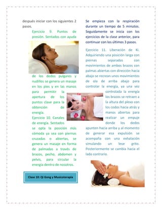 después iniciar con los siguientes 2   Se empieza con la respiración
pasos.                                 durante un tiempo de 5 minutos.
       Ejercicio 9. Puntos de          Seguidamente se inicia con los
       presión. Sentados con ayuda     ejercicios de la clase anterior, para
                                       continuar con los últimos 3 pasos.

                                       Ejercicio 11. Liberación de Ki.
                                       Adquiriendo una posición larga con
                                       piernas        separadas         con
                                       movimientos de ambos brazos con
                                       palmas abiertas con dirección hacia
      de los dedos pulgares y          abajo se recrean unos movimientos
      nudillos se genera un masaje     de ola de arriba abajo para
      en los pies y en las manos       controlar la energía, ya una vez
      para permitir la                              controlada la energía
      apertura de los                               los brazos se retraen a
      puntos clave para la                          la altura del plexo con
      obtención          de                         los codos hacia atrás y
      energía.                                      manos abiertas para
      Ejercicio 10. Canales                         realizar un empuje
      de energía. Sentados                          donde los dedos
      se opta la posición más          apunten hacia arriba y al momento
      cómoda ya sea con piernas        de generar esa expulsión se
      cruzadas o abiertas, se          acompaña con una exhalación
      genera un masaje en forma        simulando       un     leve    grito.
      de palmadas a través de          Posteriormente se cambia hacia el
      brazos, pecho, abdomen y         lado contrario.
      pelvis, para circular la
      energía dentro de nosotros.


   Clase 10: Qi Gong y Musicoterapia
 