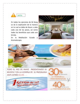 NOTA:


   En todos los ejercicios de Qi Gong
   se da la explicación de la manera
   en la cual se debe de llevar a cabo
   cada una de las poses, así como
   todos los beneficios que cada uno
   brinda.
   En la Meditación Guiada y
   Aromaterapia.




TODO EL MES DE MAYO PRESENTANDO SU
REVISTA Y EN LA COMPRA DE SU PROGRAMA
ANTI-ESTRÉS RECIBE…..
 