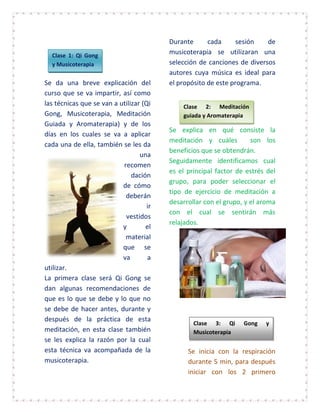 Durante      cada      sesión   de
  Clase 1: Qi Gong
                                          musicoterapia se utilizaran una
  y Musicoterapia                         selección de canciones de diversos
                                          autores cuya música es ideal para
Se da una breve explicación del           el propósito de este programa.
curso que se va impartir, así como
las técnicas que se van a utilizar (Qi        Clase 2: Meditación
Gong, Musicoterapia, Meditación               guiada y Aromaterapia
Guiada y Aromaterapia) y de los
                                          Se explica en qué consiste la
días en los cuales se va a aplicar
                                          meditación y cuáles         son los
cada una de ella, también se les da
                                          beneficios que se obtendrán.
                                  una
                                          Seguidamente identificamos cual
                           recomen
                                          es el principal factor de estrés del
                               dación
                                          grupo, para poder seleccionar el
                           de cómo
                                          tipo de ejercicio de meditación a
                            deberán
                                          desarrollar con el grupo, y el aroma
                                     ir
                                          con el cual se sentirán más
                            vestidos
                                          relajados.
                           y        el
                            material
                           que se
                           va        a
utilizar.
La primera clase será Qi Gong se
dan algunas recomendaciones de
que es lo que se debe y lo que no
se debe de hacer antes, durante y
después de la práctica de esta
                                                  Clase 3: Qi      Gong   y
meditación, en esta clase también                 Musicoterapia
se les explica la razón por la cual
esta técnica va acompañada de la                Se inicia con la respiración
musicoterapia.                                  durante 5 min, para después
                                                iniciar con los 2 primero
 