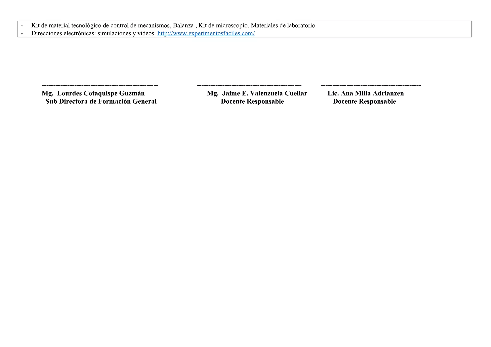 - Kit de material tecnológico de control de mecanismos, Balanza , Kit de microscopio, Materiales de laboratorio
- Direcciones electrónicas: simulaciones y videos. http://www.experimentosfaciles.com/
-------------------------------------------------- --------------------------------------------- -------------------------------------------
Mg. Lourdes Cotaquispe Guzmán Mg. Jaime E. Valenzuela Cuellar Lic. Ana Milla Adrianzen
Sub Directora de Formación General Docente Responsable Docente Responsable
 