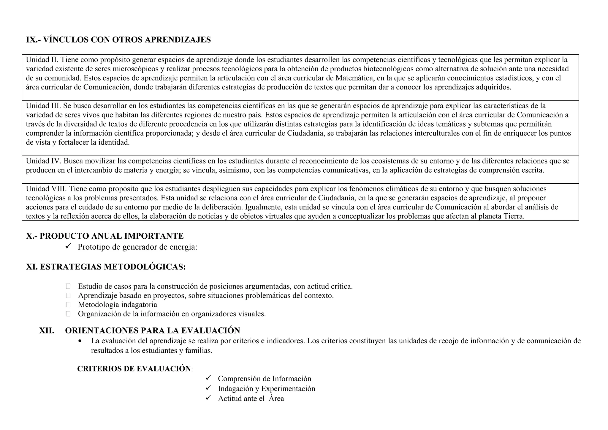 IX.- VÍNCULOS CON OTROS APRENDIZAJES
Unidad II. Tiene como propósito generar espacios de aprendizaje donde los estudiantes desarrollen las competencias científicas y tecnológicas que les permitan explicar la
variedad existente de seres microscópicos y realizar procesos tecnológicos para la obtención de productos biotecnológicos como alternativa de solución ante una necesidad
de su comunidad. Estos espacios de aprendizaje permiten la articulación con el área curricular de Matemática, en la que se aplicarán conocimientos estadísticos, y con el
área curricular de Comunicación, donde trabajarán diferentes estrategias de producción de textos que permitan dar a conocer los aprendizajes adquiridos.
Unidad III. Se busca desarrollar en los estudiantes las competencias científicas en las que se generarán espacios de aprendizaje para explicar las características de la
variedad de seres vivos que habitan las diferentes regiones de nuestro país. Estos espacios de aprendizaje permiten la articulación con el área curricular de Comunicación a
través de la diversidad de textos de diferente procedencia en los que utilizarán distintas estrategias para la identificación de ideas temáticas y subtemas que permitirán
comprender la información científica proporcionada; y desde el área curricular de Ciudadanía, se trabajarán las relaciones interculturales con el fin de enriquecer los puntos
de vista y fortalecer la identidad.
Unidad IV. Busca movilizar las competencias científicas en los estudiantes durante el reconocimiento de los ecosistemas de su entorno y de las diferentes relaciones que se
producen en el intercambio de materia y energía; se vincula, asimismo, con las competencias comunicativas, en la aplicación de estrategias de comprensión escrita.
Unidad VIII. Tiene como propósito que los estudiantes desplieguen sus capacidades para explicar los fenómenos climáticos de su entorno y que busquen soluciones
tecnológicas a los problemas presentados. Esta unidad se relaciona con el área curricular de Ciudadanía, en la que se generarán espacios de aprendizaje, al proponer
acciones para el cuidado de su entorno por medio de la deliberación. Igualmente, esta unidad se vincula con el área curricular de Comunicación al abordar el análisis de
textos y la reflexión acerca de ellos, la elaboración de noticias y de objetos virtuales que ayuden a conceptualizar los problemas que afectan al planeta Tierra.
X.- PRODUCTO ANUAL IMPORTANTE
 Prototipo de generador de energía:
XI. ESTRATEGIAS METODOLÓGICAS:
 Estudio de casos para la construcción de posiciones argumentadas, con actitud crítica.
 Aprendizaje basado en proyectos, sobre situaciones problemáticas del contexto.
 Metodología indagatoria
 Organización de la información en organizadores visuales.
XII. ORIENTACIONES PARA LA EVALUACIÓN
• La evaluación del aprendizaje se realiza por criterios e indicadores. Los criterios constituyen las unidades de recojo de información y de comunicación de
resultados a los estudiantes y familias.
CRITERIOS DE EVALUACIÓN:
 Comprensión de Información
 Indagación y Experimentación
 Actitud ante el Área
 