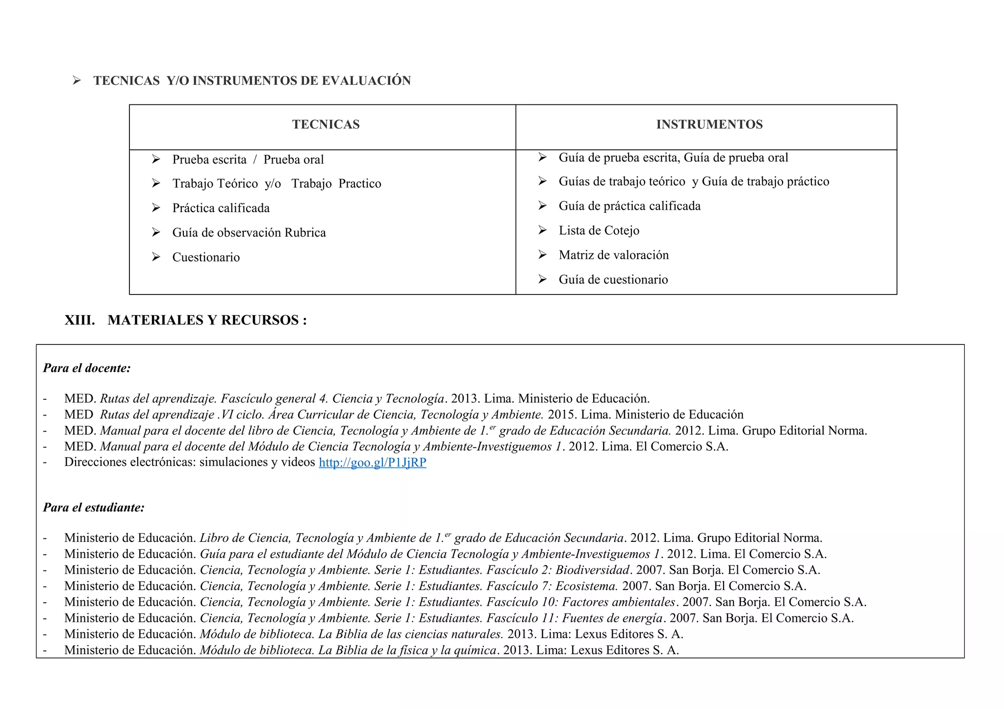  TECNICAS Y/O INSTRUMENTOS DE EVALUACIÓN
TECNICAS INSTRUMENTOS
 Prueba escrita / Prueba oral
 Trabajo Teórico y/o Trabajo Practico
 Práctica calificada
 Guía de observación Rubrica
 Cuestionario
 Guía de prueba escrita, Guía de prueba oral
 Guías de trabajo teórico y Guía de trabajo práctico
 Guía de práctica calificada
 Lista de Cotejo
 Matriz de valoración
 Guía de cuestionario
XIII. MATERIALES Y RECURSOS :
Para el docente:
- MED. Rutas del aprendizaje. Fascículo general 4. Ciencia y Tecnología. 2013. Lima. Ministerio de Educación.
- MED Rutas del aprendizaje .VI ciclo. Área Curricular de Ciencia, Tecnología y Ambiente. 2015. Lima. Ministerio de Educación
- MED. Manual para el docente del libro de Ciencia, Tecnología y Ambiente de 1.er
grado de Educación Secundaria. 2012. Lima. Grupo Editorial Norma.
- MED. Manual para el docente del Módulo de Ciencia Tecnología y Ambiente-Investiguemos 1. 2012. Lima. El Comercio S.A.
- Direcciones electrónicas: simulaciones y videos http://goo.gl/P1JjRP
Para el estudiante:
- Ministerio de Educación. Libro de Ciencia, Tecnología y Ambiente de 1.er
grado de Educación Secundaria. 2012. Lima. Grupo Editorial Norma.
- Ministerio de Educación. Guía para el estudiante del Módulo de Ciencia Tecnología y Ambiente-Investiguemos 1. 2012. Lima. El Comercio S.A.
- Ministerio de Educación. Ciencia, Tecnología y Ambiente. Serie 1: Estudiantes. Fascículo 2: Biodiversidad. 2007. San Borja. El Comercio S.A.
- Ministerio de Educación. Ciencia, Tecnología y Ambiente. Serie 1: Estudiantes. Fascículo 7: Ecosistema. 2007. San Borja. El Comercio S.A.
- Ministerio de Educación. Ciencia, Tecnología y Ambiente. Serie 1: Estudiantes. Fascículo 10: Factores ambientales. 2007. San Borja. El Comercio S.A.
- Ministerio de Educación. Ciencia, Tecnología y Ambiente. Serie 1: Estudiantes. Fascículo 11: Fuentes de energía. 2007. San Borja. El Comercio S.A.
- Ministerio de Educación. Módulo de biblioteca. La Biblia de las ciencias naturales. 2013. Lima: Lexus Editores S. A.
- Ministerio de Educación. Módulo de biblioteca. La Biblia de la física y la química. 2013. Lima: Lexus Editores S. A.
 