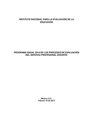 INSTITUTO NACIONAL PARA LA EVALUACIÓN DE LA
EDUCACIÓN

PROGRAMA ANUAL 2014 DE LOS PROCESOS DE EVALUACIÓN
DEL SERVICIO PROFESIONAL DOCENTE

México, D.F.
Febrero 14 de 2014

 