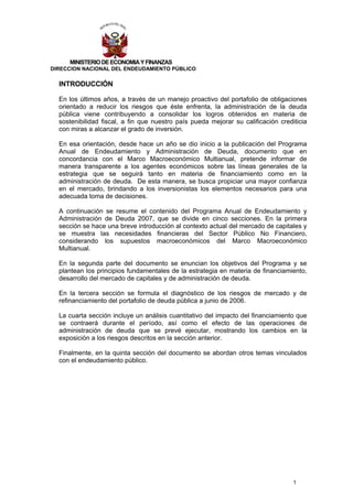 MINISTERIO DE ECONOMIA Y FINANZAS
DIRECCION NACIONAL DEL ENDEUDAMIENTO PÚBLICO

  INTRODUCCIÓN

  En los últimos años, a través de un manejo proactivo del portafolio de obligaciones
  orientado a reducir los riesgos que éste enfrenta, la administración de la deuda
  pública viene contribuyendo a consolidar los logros obtenidos en materia de
  sostenibilidad fiscal, a fin que nuestro país pueda mejorar su calificación crediticia
  con miras a alcanzar el grado de inversión.

  En esa orientación, desde hace un año se dio inicio a la publicación del Programa
  Anual de Endeudamiento y Administración de Deuda, documento que en
  concordancia con el Marco Macroeconómico Multianual, pretende informar de
  manera transparente a los agentes económicos sobre las líneas generales de la
  estrategia que se seguirá tanto en materia de financiamiento como en la
  administración de deuda. De esta manera, se busca propiciar una mayor confianza
  en el mercado, brindando a los inversionistas los elementos necesarios para una
  adecuada toma de decisiones.

  A continuación se resume el contenido del Programa Anual de Endeudamiento y
  Administración de Deuda 2007, que se divide en cinco secciones. En la primera
  sección se hace una breve introducción al contexto actual del mercado de capitales y
  se muestra las necesidades financieras del Sector Público No Financiero,
  considerando los supuestos macroeconómicos del Marco Macroeconómico
  Multianual.

  En la segunda parte del documento se enuncian los objetivos del Programa y se
  plantean los principios fundamentales de la estrategia en materia de financiamiento,
  desarrollo del mercado de capitales y de administración de deuda.

  En la tercera sección se formula el diagnóstico de los riesgos de mercado y de
  refinanciamiento del portafolio de deuda pública a junio de 2006.

  La cuarta sección incluye un análisis cuantitativo del impacto del financiamiento que
  se contraerá durante el período, así como el efecto de las operaciones de
  administración de deuda que se prevé ejecutar, mostrando los cambios en la
  exposición a los riesgos descritos en la sección anterior.

  Finalmente, en la quinta sección del documento se abordan otros temas vinculados
  con el endeudamiento público.




                                                                                   1
 