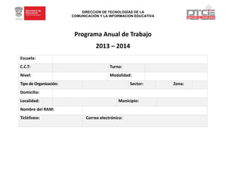 DIRECCION DE TECNOLOGÍAS DE LA
COMUNICACIÓN Y LA INFORMACION EDUCATIVA
Programa Anual de Trabajo
2013 – 2014
Escuela:
C.C.T: Turno:
Nivel: Modalidad:
Tipo de Organización: Sector: Zona:
Domicilio:
Localidad: Municipio:
Nombre del RAM:
Teléfono: Correo electrónico:
 