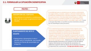 DESCRIPCIÓN DEL CONTEXTO
• Describimos el contexto o condiciones a
partir de las cuales se generará el reto o
desafío.
PLANTEAMIENTO DEL RETO O
DESAFÍO
• Redactamos claramente el reto o
desafío para el estudiante, que puede
hacerse en forma de enunciado y/o
pregunta.
La sociedad peruana se caracteriza por ser mestiza y multicultural,
con rasgos andinos, europeos, asiáticos y africanos evidenciados en
las diferentes manifestaciones culturales existentes a lo largo y ancho
de nuestro territorio. Esta diversidad cultural forjada en nuestro
devenir histórico se manifiesta también en la vida cotidiana y en
diferentes espacios (escuela, familia, comunidad, región, país). Frente
a esta gran diversidad, ¿es posible encontrar elementos comunes
que nos identifiquen como peruanos?
PAUTAS :
En la ciudad de Huancavelica las fuertes lluvias trajeron como
consecuencia el embalse del río Mantaro y el deslizamiento del
cerro Cuenca, afectando la carretera central que comunica
Huancayo-Huancavelica, la cual tuvo que ser declarada en
emergencia. Este hecho hizo imposible la comunicación vial entre
ambas ciudades, lo que generó diversos problemas, tales como: el
alza de precios de los productos de primera necesidad, el alza de los
precios de los pasajes y otros.. Entonces a las estudiantes de la IE
Micaela Bastidas Puyucahua se les propone el reto de elaborar
trípticos informativos con la intención de concientizar a la
población en general sobre los efectos de los desastres naturales y
la importancia de su prevención. Corregir para atender a tarea
2.1. FORMULAR LA SITUACIÓN SIGNIFICATIVA
 