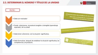 2.5. DETERMINAR EL NÚMERO Y TÍTULO DE LA UNIDAD
PAUTAS :
• Debe ser motivador
• Puede relacionarse al producto tangible o intangible (aprendizaje
esperado) de la unidad
• Debe tener coherencia con la situación significativa.
• Debe formularse después de establecer la situación significativa, las
competencias y el producto.
 