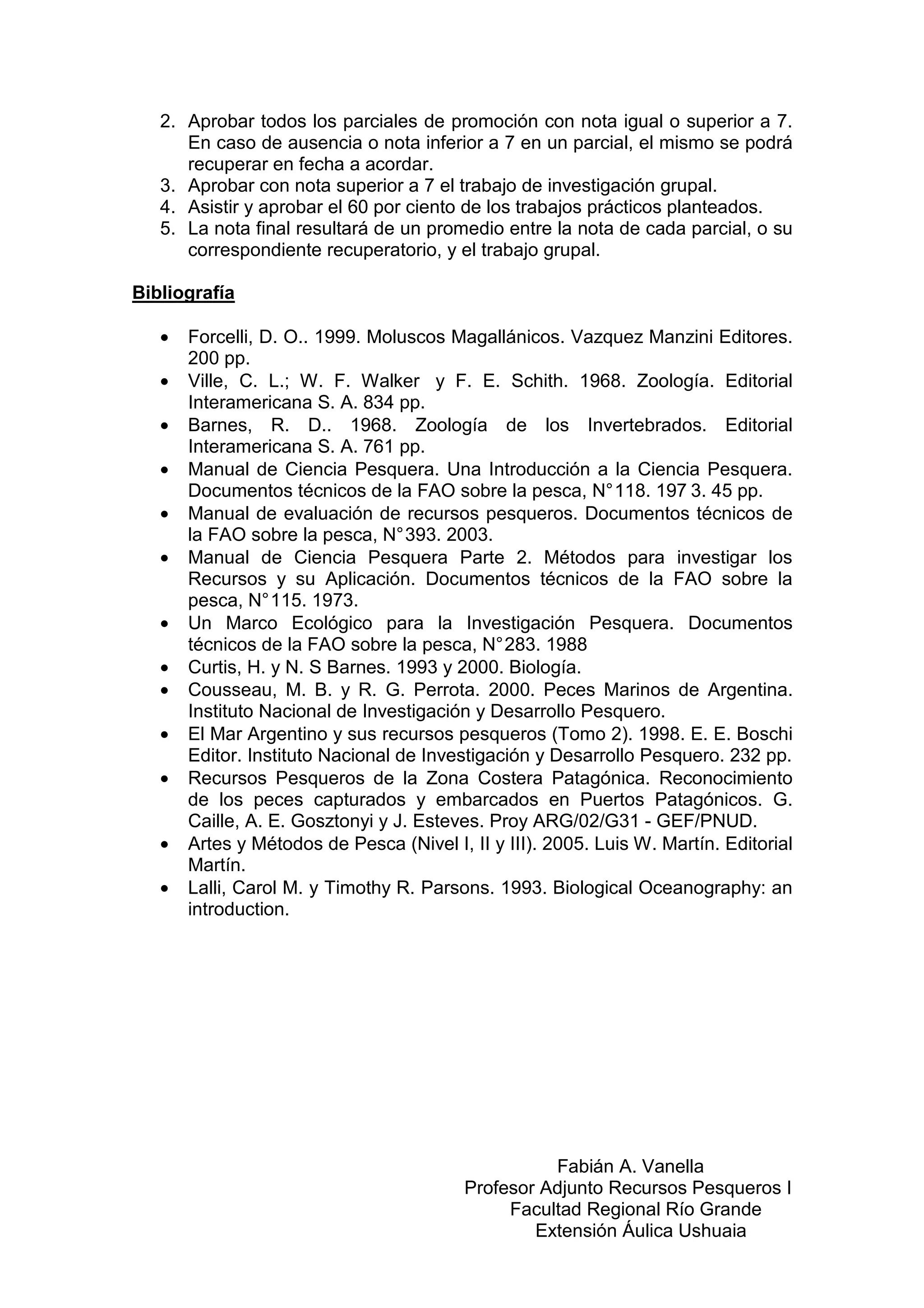 2. Aprobar todos los parciales de promoción con nota igual o superior a 7.
      En caso de ausencia o nota inferior a 7 en un parcial, el mismo se podrá
      recuperar en fecha a acordar.
   3. Aprobar con nota superior a 7 el trabajo de investigación grupal.
   4. Asistir y aprobar el 60 por ciento de los trabajos prácticos planteados.
   5. La nota final resultará de un promedio entre la nota de cada parcial, o su
      correspondiente recuperatorio, y el trabajo grupal.

Bibliografía

   •   Forcelli, D. O.. 1999. Moluscos Magallánicos. Vazquez Manzini Editores.
       200 pp.
   •   Ville, C. L.; W. F. Walker y F. E. Schith. 1968. Zoología. Editorial
       Interamericana S. A. 834 pp.
   •   Barnes, R. D.. 1968. Zoología de los Invertebrados. Editorial
       Interamericana S. A. 761 pp.
   •   Manual de Ciencia Pesquera. Una Introducción a la Ciencia Pesquera.
       Documentos técnicos de la FAO sobre la pesca, N° 118. 197 3. 45 pp.
   •   Manual de evaluación de recursos pesqueros. Documentos técnicos de
       la FAO sobre la pesca, N° 393. 2003.
   •   Manual de Ciencia Pesquera Parte 2. Métodos para investigar los
       Recursos y su Aplicación. Documentos técnicos de la FAO sobre la
       pesca, N° 115. 1973.
   •   Un Marco Ecológico para la Investigación Pesquera. Documentos
       técnicos de la FAO sobre la pesca, N° 283. 1988
   •   Curtis, H. y N. S Barnes. 1993 y 2000. Biología.
   •   Cousseau, M. B. y R. G. Perrota. 2000. Peces Marinos de Argentina.
       Instituto Nacional de Investigación y Desarrollo Pesquero.
   •   El Mar Argentino y sus recursos pesqueros (Tomo 2). 1998. E. E. Boschi
       Editor. Instituto Nacional de Investigación y Desarrollo Pesquero. 232 pp.
   •   Recursos Pesqueros de la Zona Costera Patagónica. Reconocimiento
       de los peces capturados y embarcados en Puertos Patagónicos. G.
       Caille, A. E. Gosztonyi y J. Esteves. Proy ARG/02/G31 - GEF/PNUD.
   •   Artes y Métodos de Pesca (Nivel I, II y III). 2005. Luis W. Martín. Editorial
       Martín.
   •   Lalli, Carol M. y Timothy R. Parsons. 1993. Biological Oceanography: an
       introduction.




                                                    Fabián A. Vanella
                                          Profesor Adjunto Recursos Pesqueros I
                                               Facultad Regional Río Grande
                                                  Extensión Áulica Ushuaia
 