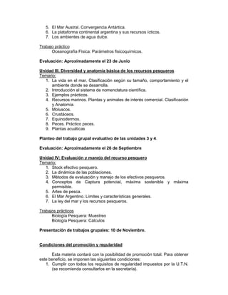 5. El Mar Austral. Convergencia Antártica.
   6. La plataforma continental argentina y sus recursos ícticos.
   7. Los ambientes de agua dulce.

Trabajo práctico
      Oceanografía Física: Parámetros fisicoquímicos.

Evaluación: Aproximadamente el 23 de Junio

Unidad III. Diversidad y anatomía básica de los recursos pesqueros
Temario:
   1. La vida en el mar. Clasificación según su tamaño, comportamiento y el
      ambiente donde se desarrolla.
   2. Introducción al sistema de nomenclatura científica.
   3. Ejemplos prácticos.
   4. Recursos marinos. Plantas y animales de interés comercial. Clasificación
      y Anatomía.
   5. Moluscos.
   6. Crustáceos.
   7. Equinodermos.
   8. Peces. Práctico peces.
   9. Plantas acuáticas

Planteo del trabajo grupal evaluativo de las unidades 3 y 4.

Evaluación: Aproximadamente el 26 de Septiembre

Unidad IV: Evaluación y manejo del recurso pesquero
Temario:
   1. Stock efectivo pesquero.
   2. La dinámica de las poblaciones.
   3. Métodos de evaluación y manejo de los efectivos pesqueros.
   4. Conceptos de Captura potencial, máxima sostenible y máxima
      permisible.
   5. Artes de pesca.
   6. El Mar Argentino. Límites y características generales.
   7. La ley del mar y los recursos pesqueros.

Trabajos prácticos
      Biología Pesquera: Muestreo
      Biología Pesquera: Cálculos

Presentación de trabajos grupales: 10 de Noviembre.


Condiciones del promoción y regularidad

      Esta materia contará con la posibilidad de promoción total. Para obtener
este beneficio, se imponen las siguientes condiciones:
   1. Cumplir con todos los requisitos de regularidad impuestos por la U.T.N.
      (se recomienda consultarlos en la secretaría).
 