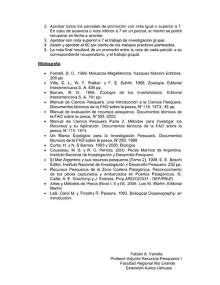 2. Aprobar todos los parciales de promoción con nota igual o superior a 7.
      En caso de ausencia o nota inferior a 7 en un parcial, el mismo se podrá
      recuperar en fecha a acordar.
   3. Aprobar con nota superior a 7 el trabajo de investigación grupal.
   4. Asistir y aprobar el 60 por ciento de los trabajos prácticos planteados.
   5. La nota final resultará de un promedio entre la nota de cada parcial, o su
      correspondiente recuperatorio, y el trabajo grupal.

Bibliografía

   •   Forcelli, D. O.. 1999. Moluscos Magallánicos. Vazquez Manzini Editores.
       200 pp.
   •   Ville, C. L.; W. F. Walker y F. E. Schith. 1968. Zoología. Editorial
       Interamericana S. A. 834 pp.
   •   Barnes, R. D.. 1968. Zoología de los Invertebrados. Editorial
       Interamericana S. A. 761 pp.
   •   Manual de Ciencia Pesquera. Una Introducción a la Ciencia Pesquera.
       Documentos técnicos de la FAO sobre la pesca, N° 118. 1973 . 45 pp.
   •   Manual de evaluación de recursos pesqueros. Documentos técnicos de
       la FAO sobre la pesca, N° 393. 2003.
   •   Manual de Ciencia Pesquera Parte 2. Métodos para investigar los
       Recursos y su Aplicación. Documentos técnicos de la FAO sobre la
       pesca, N° 115. 1973.
   •   Un Marco Ecológico para la Investigación Pesquera. Documentos
       técnicos de la FAO sobre la pesca, N° 283. 1988
   •   Curtis, H. y N. S Barnes. 1993 y 2000. Biología.
   •   Cousseau, M. B. y R. G. Perrota. 2000. Peces Marinos de Argentina.
       Instituto Nacional de Investigación y Desarrollo Pesquero.
   •   El Mar Argentino y sus recursos pesqueros (Tomo 2). 1998. E. E. Boschi
       Editor. Instituto Nacional de Investigación y Desarrollo Pesquero. 232 pp.
   •   Recursos Pesqueros de la Zona Costera Patagónica. Reconocimiento
       de los peces capturados y embarcados en Puertos Patagónicos. G.
       Caille, A. E. Gosztonyi y J. Esteves. Proy ARG/02/G31 - GEF/PNUD.
   •   Artes y Métodos de Pesca (Nivel I, II y III). 2005. Luis W. Martín. Editorial
       Martín.
   •   Lalli, Carol M. y Timothy R. Parsons. 1993. Biological Oceanography: an
       introduction.




                                                    Fabián A. Vanella
                                          Profesor Adjunto Recursos Pesqueros I
                                               Facultad Regional Río Grande
                                                  Extensión Áulica Ushuaia
 