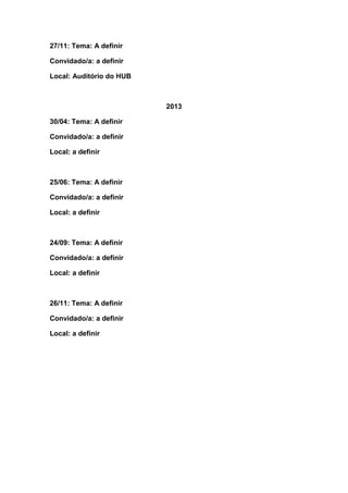 27/11: Tema: A definir

Convidado/a: a definir

Local: Auditório do HUB



                          2013

30/04: Tema: A definir

Convidado/a: a definir

Local: a definir



25/06: Tema: A definir

Convidado/a: a definir

Local: a definir



24/09: Tema: A definir

Convidado/a: a definir

Local: a definir



26/11: Tema: A definir

Convidado/a: a definir

Local: a definir
 
