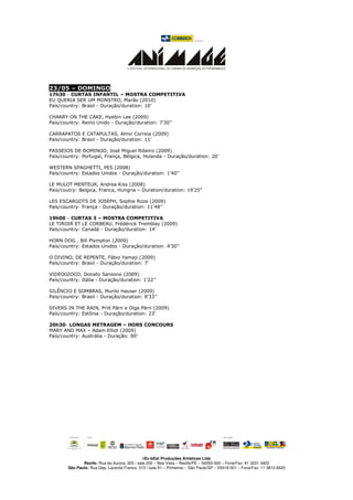 23/05 – DOMINGO
17h30 - CURTAS INFANTIL – MOSTRA COMPETITIVA
EU QUERIA SER UM MONSTRO, Marão (2010)
País/country: Brasil - Duração/duration: 10’

CHARRY ON THE CAKE, Hyebin Lee (2009)
País/country: Reino Unido - Duração/duration: 7’30’’

CARRAPATOS E CATAPULTAS, Almir Correia (2009)
País/country: Brasil - Duração/duration: 11’

PASSEIOS DE DOMINGO, José Miguel Ribeiro (2009)
País/country: Portugal, França, Bélgica, Holanda - Duração/duration: 20’

WESTERN SPAGHETTI, PES (2008)
País/country: Estados Unidos - Duração/duration: 1’40’’

LE MULOT MENTEUR, Andrea Kiss (2008)
Pais/coutry: Belgica, Franca, Hungria – Duration/duration: 19’25”

LES ESCARGOTS DE JOSEPH, Sophie Roze (2009)
País/country: França - Duração/duration: 11’48’’

19h00 - CURTAS 3 – MOSTRA COMPETITIVA
LE TIROIR ET LE CORBEAU, Frédérick Tremblay (2009)
País/country: Canadá - Duração/duration: 14’

HORN DOG , Bill Plympton (2009)
País/country: Estados Unidos - Duração/duration: 4’30’’

O DIVINO, DE REPENTE, Fábio Yamaji (2009)
País/country: Brasil - Duração/duration: 7’

VIDEOGIOCO, Donato Sansone (2009)
País/country: Itália - Duração/duration: 1’22’’

SILÊNCIO E SOMBRAS, Murilo Hauser (2009)
País/country: Brasil - Duração/duration: 8’33’’

DIVERS IN THE RAIN, Priit Pärn e Olga Pärn (2009)
País/country: Estônia - Duração/duration: 23’

20h30- LONGAS METRAGEM – HORS CONCOURS
MARY AND MAX – Adam Elliot (2009)
País/country: Austrália - Duração: 80’




                                               rEc-bEat Produções Artísticas Ltda
               Recife: Rua da Aurora, 325 / sala 202 – Boa Vista – Recife/PE – 50050-000 – Fone/Fax: 81 3231.3422
        São Paulo: Rua Dep. Lacerda Franco, 313 / sala 91 – Pinheiros – São Paulo/SP – 05418-001 – Fone/Fax: 11 3812.8425
 