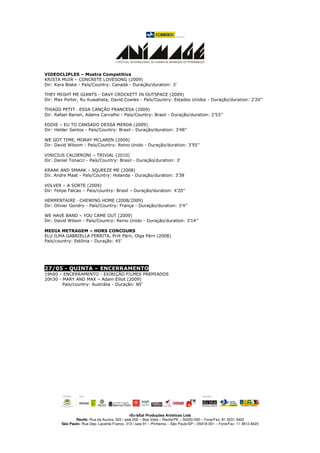 VIDEOCLIPLES – Mostra Competitiva
KRISTA MUIR – CONCRETE LOVESONG (2009)
Dir: Kara Blake - País/Country: Canadá - Duração/duration: 3’

THEY MIGHT ME GIANTS - DAVY CROCKETT IN OUTSPACE (2009)
Dir: Max Porter, Ru Kuwahata, David Cowles - País/Country: Estados Unidos - Duração/duration: 2’20’’

THIAGO PETIT - ESSA CANÇÃO FRANCESA (2009)
Dir: Rafael Barion, Adams Carvalho - País/Country: Brasil - Duração/duration: 2’53’’

EDDIE – EU TO CANSADO DESSA MERDA (2009)
Dir: Helder Santos - País/Country: Brasil - Duração/duration: 3’48’’

WE GOT TIME, MORAY MCLAREN (2009)
Dir: David Wilsom - País/Country: Reino Unido - Duração/duration: 3’55’’

VINICIUS CALDERONI – TRIVIAL (2010)
Dir: Daniel Tonacci - País/Country: Brasil - Duração/duration: 3’

KRAAK AND SMAAK – SQUEEZE ME (2008)
Dir. Andre Maat - País/Country: Holanda - Duração/duration: 3’38

VOLVER – A SORTE (2009)
Dir: Felipe Falcao – Pais/country: Brasil – Duração/duration: 4’20”

HERMENTAIRE - CHEWING HOME (2008/2009)
Dir: Olivier Gondry - País/Country: França - Duração/duration: 3’4’’

WE HAVE BAND – YOU CAME OUT (2009)
Dir: David Wilson - País/Country: Reino Unido - Duração/duration: 3’14’’

MEDIA METRAGEM – HORS CONCOURS
ELU ILMA GABRIELLA FERRITA, Priit Pärn, Olga Pärn (2008)
País/country: Estônia - Duração: 45’




27/05 - QUINTA – ENCERRAMENTO
19h00 – ENCERRAMENTO - EXIBIÇÃO FILMES PREMIADOS
20h30 - MARY AND MAX – Adam Elliot (2009)
        País/country: Austrália - Duração: 80’




                                               rEc-bEat Produções Artísticas Ltda
               Recife: Rua da Aurora, 325 / sala 202 – Boa Vista – Recife/PE – 50050-000 – Fone/Fax: 81 3231.3422
        São Paulo: Rua Dep. Lacerda Franco, 313 / sala 91 – Pinheiros – São Paulo/SP – 05418-001 – Fone/Fax: 11 3812.8425
 