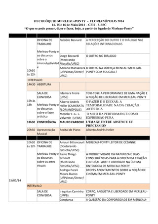 III COLÓQUIO MERLEAU-PONTY - FLORIANÓPOLIS 2014
14, 15 e 16 de Maio/2014 – CFH – UFSC
“O que se pode pensar, dizer e fazer, hoje, a partir do legado de Merleau-Ponty”
10h30
às 12h
OFICINA DE
TRABALHO
Merleau-Ponty e
os discursos
sobre a
intersubjetividad
e
Frédéric Besnard A PERCEPÇÃO DO OUTRO E O DIÁLOGO NAS
RELAÇÕES INTERNACIONAIS
Diogo Boccardi
(Mestrando
Filosofia/UFSC)
O OUTRO NO DIÁLOGO
Adriano Mansanera
(UFPalmas/Dinter/
UFSC)
O OUTRO NA DOENÇA MENTAL: MERLEAU-
PONTY COM FOUCAULT
INTERVALO
14H30 ABERTURA
15h às
18h
SALA DE
CONVERSA
Merleau-Ponty e
os discursos
sobre o fazer
artístico
Idamara Freire
(UFSC)
TOYI-TOYI: A PERFORMANCE DE UMA NAÇÃO E
A NOÇÃO DE LIBERDADE EM MERLEAU-PONTY
Alberto Andrés
Heller (CAMERATA
FLORIANÓPOLIS)
O FAZER E O DEIXAR: A
TEMPORALIDADE NA/DA CRIAÇÃO
ARTÍSTICA
Monclar E. G. L.
Valverde (UFBA)
O MITO DA PERFORMANCE COMO
EXPRESSÃO PURA
18h30 CONFERÊNCIA MAURO CARBONE L'IMAGE ENTRE ABSENCE ET
PRÉCESSION
20h30 Apresentação
Musical
Recital de Piano Alberto Andrés Heller
15/05/14
10h30
às 12h
OFICINA DE
TRABALHO:
Merleau-Ponty e
os discursos
sobre as artes
visuais
Amauri Bittencourt
(Doutorando
Filosofia/UFSC)
MERLEAU-PONTY LEITOR DE CÉZANNE
Paulo Thiago
Schmidt
(Mestrando
Filosofia/UFSC)
A PRODUTIVIDADE DA NATUREZA E SUAS
CONSEQUÊNCIAS PARA A ORDEM DA CRIAÇÃO
CULTURAL: ARTE E LIBERDADE NA ÚLTIMA
ONTOLOGIA DE MERLEAU-PONTY
Rodrigo Poreli
Moura Bueno
(UFPalmas/Dinter/
UFSC)
BREVES APONTAMENTOS SOBRE A NOÇÃO DE
CINEMA EM MERLEAU-PONTY
INTERVALO
SALA DE
CONVERSA:
Iraquitan Caminha
(UFPB)
CORPO, ANGÚSTIA E LIBERDADE EM MERLEAU-
PONTY
Constança A QUESTÃO DA CORPOREIDADE EM MERLEAU-
 