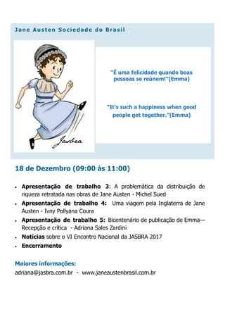J an e A u st en S o ciedad e d o B ra s il
18 de Dezembro (09:00 às 11:00)
 Apresentação de trabalho 3: A problemática da distribuição de
riqueza retratada nas obras de Jane Austen - Michel Sued
 Apresentação de trabalho 4: Uma viagem pela Inglaterra de Jane
Austen - Ivny Pollyana Coura
 Apresentação de trabalho 5: Bicentenário de publicação de Emma—
Recepção e crítica - Adriana Sales Zardini
 Notícias sobre o VI Encontro Nacional da JASBRA 2017
 Encerramento
Maiores informações:
adriana@jasbra.com.br - www.janeaustenbrasil.com.br
“É uma felicidade quando boas
pessoas se reúnem!”(Emma)
“It’s such a happiness when good
people get together.”(Emma)
 