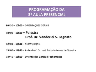 PROGRAMAÇÃO	
  DA	
  	
  
3ª	
  AULA	
  PRESENCIAL	
  
	
  
09h30	
  –	
  10h00	
  –	
  ORIENTAÇOES	
  GERAIS	
  
	
  
10h00	
  –	
  12h00	
  –	
  Palestra	
  

	
  

	
  

	
  

	
  Prof.	
  Dr.	
  Vanderlei	
  S.	
  Bagnato 	
  	
  

	
  
12h00	
  –	
  13h00	
  –	
  NETWORKING	
  
	
  
13h00	
  –	
  14h30	
  -­‐	
  	
  Aula	
  –Prof.	
  Dr.	
  José	
  Antonio	
  Lerosa	
  de	
  Siqueira	
  
	
  
14h45	
  –	
  15h00	
  –	
  Orientações	
  Gerais	
  e	
  Fechamento	
  

 
