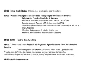 09h30	
  -­‐	
  Inicio	
  de	
  a^vidades:	
  	
  Orientações	
  gerais	
  pelos	
  coordenadores	
  
	
  
10h00	
  -­‐	
  Palestra:	
  Inovação	
  na	
  Universidade	
  e	
  Cooperação	
  Universidade-­‐Empresa	
  
	
  
	
  
	
  
	
  Palestrante:	
  Prof.	
  Dr.	
  Vanderlei	
  S.	
  Bagnato	
  
	
  
	
  
	
  
	
  Professor	
  Titutar	
  do	
  InsStuto	
  de	
  Fisica	
  de	
  Sao	
  Carlos/USP	
  
	
  
	
  
	
  
	
  Coordenador	
  da	
  Agencia	
  USP	
  de	
  Inovaçao	
  (AUSPIN)	
  
	
  
	
  
	
  
	
  Coordenador	
  do	
  InsStuto	
  Nacional	
  de	
  OpSca	
  e	
  Fotônica	
  (INOF/CEPOF	
  -­‐	
  	
  
	
  
	
  
	
  
	
  Cnpq/Fapesp0	
  
	
  
	
  
	
  
	
  Membro	
  da	
  Academia	
  Brasileira	
  de	
  Ciencias	
  
	
  
	
  
	
  
	
  Membro	
  da	
  Academica	
  de	
  Ciências	
  do	
  VaScano	
  
	
  
	
  
12h00	
  -­‐13h00	
  -­‐	
  Horário	
  de	
  networking	
  	
  
	
  
13h00	
  -­‐	
  14h45	
  -­‐	
  Aula	
  Sobre	
  Aspectos	
  do	
  Projeto	
  de	
  Ação	
  Inovadora	
  -­‐	
  Prof.	
  José	
  Antonio	
  
Siqueira	
  
	
  
	
  
	
  Apresentação	
  de	
  um	
  EXEMPLO	
  COMPLETO	
  de	
  Plano	
  Operacional	
  do	
  
Projeto,	
  com	
  deﬁnição	
  de	
  etapas,	
  hipóteses	
  e	
  formas	
  rigorosas	
  de	
  testá-­‐las,	
  	
  
mecanismos	
  de	
  gestão,	
  recursos	
  previstos,	
  durações	
  previstas	
  e	
  resultados	
  esperados.	
  
	
  
14h45-­‐15h00	
  -­‐	
  Encerramento	
  

 