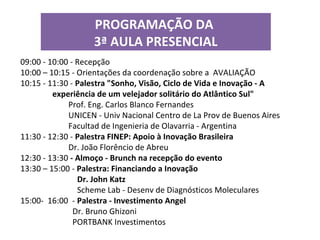 PROGRAMAÇÃO DA
                   3ª AULA PRESENCIAL
09:00 - 10:00 - Recepção
10:00 – 10:15 - Orientações da coordenação sobre a AVALIAÇÃO
10:15 - 11:30 - Palestra "Sonho, Visão, Ciclo de Vida e Inovação - A
         experiência de um velejador solitário do Atlântico Sul"
             Prof. Eng. Carlos Blanco Fernandes
             UNICEN - Univ Nacional Centro de La Prov de Buenos Aires
             Facultad de Ingenieria de Olavarria - Argentina
11:30 - 12:30 - Palestra FINEP: Apoio à Inovação Brasileira
             Dr. João Florêncio de Abreu
12:30 - 13:30 - Almoço - Brunch na recepção do evento
13:30 – 15:00 - Palestra: Financiando a Inovação
                Dr. John Katz
                Scheme Lab - Desenv de Diagnósticos Moleculares
15:00- 16:00 - Palestra - Investimento Angel
               Dr. Bruno Ghizoni
               PORTBANK Investimentos
 
