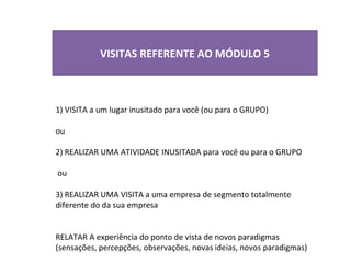 VISITAS REFERENTE AO MÓDULO 5



1) VISITA a um lugar inusitado para você (ou para o GRUPO)

ou

2) REALIZAR UMA ATIVIDADE INUSITADA para você ou para o GRUPO

ou

3) REALIZAR UMA VISITA a uma empresa de segmento totalmente
diferente do da sua empresa


RELATAR A experiência do ponto de vista de novos paradigmas
(sensações, percepções, observações, novas ideias, novos paradigmas)
 