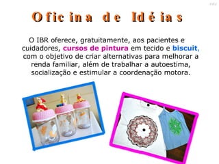 Oficina de Idéias O IBR oferece, gratuitamente, aos pacientes e cuidadores,  cursos de pintura  em tecido e  biscuit ,  com o objetivo de criar alternativas para melhorar a renda familiar, além de trabalhar a autoestima, socialização e estimular a coordenação motora. 