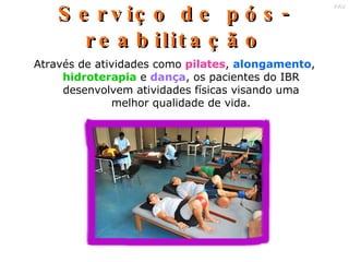 Serviço de pós - reabilitação Através de atividades como  pilates ,  alongamento ,  hidroterapia  e  dança , os pacientes do IBR desenvolvem atividades físicas visando uma melhor qualidade de vida. 