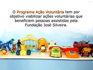 O  Programa Ação Voluntária  tem por objetivo viabilizar ações voluntárias que beneficiem pessoas assistidas pela Fundação José Silveira. 