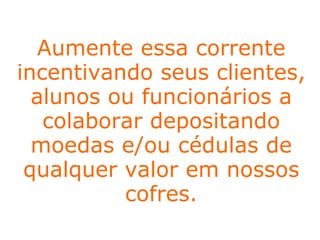 No Programa Cofre Solidário,  estabelecimentos comerciais ,  escolas ,  universidades  e  empresas  participam de uma corrente solidária para melhorar a vida de milhares de crianças e adolescentes assistidos pelo IBR.  Para isso, basta que os estabelecimentos recebam e disponibilizem, em locais estratégicos, os nossos cofrinhos. Aumente essa corrente incentivando seus clientes, alunos ou funcionários a colaborar depositando moedas e/ou cédulas de qualquer valor em nossos cofres. 