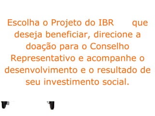 Fundo Pró - Infância As doações para o IBR podem ser feitas por Pessoas Física e Jurídica, destinando um percentual do imposto através do  CMDCA – Conselho Municipal dos Direitos da Criança e do Adolescente.  Os doadores  PF podem direcionar até o limite de 1%  do imposto devido  e os que são  PJ, até 6%. Escolha o Projeto do IBR  que deseja beneficiar, direcione a doação para o Conselho Representativo e acompanhe o desenvolvimento e o resultado de seu investimento social. 