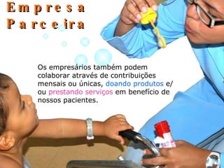 Empresa Parceira Os empresários também podem colaborar através de contribuições mensais ou únicas,  doando produtos  e/ou  prestando serviços  em benefício de nossos pacientes. 