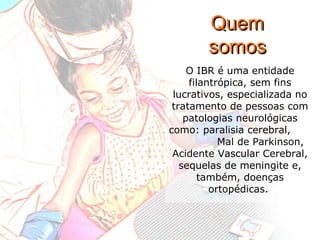 O IBR é uma entidade filantrópica, sem fins lucrativos, especializada no tratamento de pessoas com patologias neurológicas como: paralisia cerebral,  Mal de Parkinson, Acidente Vascular Cerebral, sequelas de meningite e, também, doenças ortopédicas.  Quem somos 