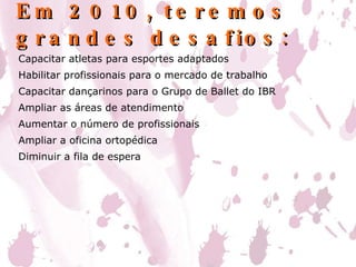 Em 2010, teremos grandes desafios: Capacitar atletas para esportes adaptados Habilitar profissionais para o mercado de trabalho Capacitar dançarinos para o Grupo de Ballet do IBR Ampliar as áreas de atendimento Aumentar o número de profissionais Ampliar a oficina ortopédica Diminuir a fila de espera 