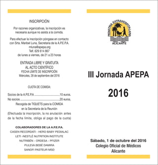 Sábado, 1 de octubre del 2016
Colegio Oficial de Médicos
Alicante
INSCRIPCIÓN
Por razones organizativas, la inscripción es
necesaria aunque no asista a la comida.
Para efectuar la inscripción póngase en contacto
con Srta. Maribel Luna, Secretaria de la A.P.E.P.A.
mluna@apepa.org
Telf. 629 614 867
de lunes a viernes, de 21 a 23 horas
ENTRADA LIBRE Y GRATUITA
AL ACTO CIENTÍFICO
FECHA LÍMITE DE INSCRIPCIÓN
Miércoles, 28 de septiembre del 2016
Socios de la A.P.E.P.A ..................................10 euros.
No socios......................................................20 euros.
Recogida de TIQUETS para la COMIDA
en la Secretaría de la Reunión
(Efectuada la inscripción, la no anulación antes
de la fecha límite, obliga al pago de la cuota)
COLABORADORES DE LA A.P.E.P.A.
CASEN RECORDATI - HERO BABY PEDIALAC
LETI -NESTLÉ NUTRITION INSTITUTE
NUTRIBÉN - ORDESA - PFIZER
PULEVA BEBÉ DAMIRA
SANOFI PASTEUR MSD
2016
ALICANTE
CUOTA DE COMIDA:
III Jornada APEPA
 