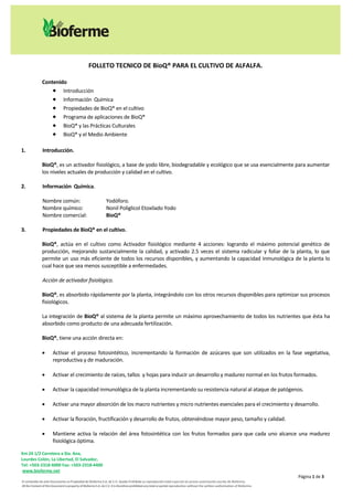 FOLLETO TECNICO DE BioQ® PARA EL CULTIVO DE ALFALFA.

               Contenido
                    Introducción
                    Información Química
                    Propiedades de BioQ® en el cultivo
                    Programa de aplicaciones de BioQ®
                    BioQ® y las Prácticas Culturales
                    BioQ® y el Medio Ambiente

1.             Introducción.

               BioQ®, es un activador fisiológico, a base de yodo libre, biodegradable y ecológico que se usa esencialmente para aumentar
               los niveles actuales de producción y calidad en el cultivo.

2.             Información Química.

               Nombre común:                                    Yodóforo.
               Nombre químico:                                  Nonil Poliglicol Etoxilado Yodo
               Nombre comercial:                                BioQ®

3.             Propiedades de BioQ® en el cultivo.

               BioQ®, actúa en el cultivo como Activador fisiológico mediante 4 acciones: logrando el máximo potencial genético de
               producción, mejorando sustancialmente la calidad, y activado 2.5 veces el sistema radicular y foliar de la planta, lo que
               permite un uso más eficiente de todos los recursos disponibles, y aumentando la capacidad inmunológica de la planta lo
               cual hace que sea menos susceptible a enfermedades.

               Acción de activador fisiológico.

               BioQ®, es absorbido rápidamente por la planta, integrándolo con los otros recursos disponibles para optimizar sus procesos
               fisiológicos.

               La integración de BioQ® al sistema de la planta permite un máximo aprovechamiento de todos los nutrientes que ésta ha
               absorbido como producto de una adecuada fertilización.

               BioQ®, tiene una acción directa en:

                      Activar el proceso fotosintético, incrementando la formación de azúcares que son utilizados en la fase vegetativa,
                       reproductiva y de maduración.

                      Activar el crecimiento de raíces, tallos y hojas para inducir un desarrollo y madurez normal en los frutos formados.

                      Activar la capacidad inmunológica de la planta incrementando su resistencia natural al ataque de patógenos.

                      Activar una mayor absorción de los macro nutrientes y micro nutrientes esenciales para el crecimiento y desarrollo.

                      Activar la floración, fructificación y desarrollo de frutos, obteniéndose mayor peso, tamaño y calidad.

                      Mantiene activa la relación del área fotosintética con los frutos formados para que cada uno alcance una madurez
                       fisiológica óptima.

Km 24 1/2 Carretera a Sta. Ana,
Lourdes Colón, La Libertad, El Salvador,
Tel: +503-2318-6000 Fax: +503-2318-4400
 www.bioferme.net
                                                                                                                                                                                    Página 1 de 3
El contenido de este Documento es Propiedad de Bioferme S.A. de C.V. Queda Prohibida su reproducción total o parcial sin previa autorización escrita de Bioferme.
All the Content of this Document is property of Bioferme S.A. de C.V. It is therefore prohibited any total or partial reproduction without the written authorization of Bioferme.
 